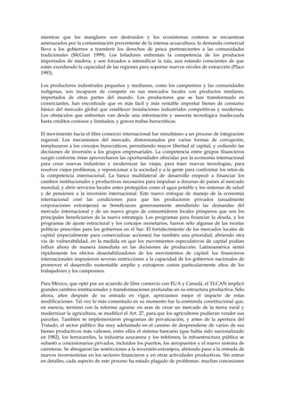 mientras que los manglares son destruidos y los ecosistemas costeros se encuentran
amenazados por la contaminación proveniente de la intensa acuacultura; la demanda comercial
lleva a los gobiernos a transferir los derechos de pesca pertenecientes a las comunidades
tradicionales (McGinn 1999). Los leñadores enfrentan la competencia de los productos
importados de madera, y son forzados a intensificar la tala, aun estando conscientes de que
están excediendo la capacidad de las regiones para soportar nuevos niveles de extracción (Place
1993).
Los productores industriales pequeños y medianos, como los campesinos y las comunidades
indígenas, son incapaces de competir en sus mercados locales con productos similares,
importados de otras partes del mundo. Los productores que se han transformado en
comerciantes, han encontrado que es más fácil y más rentable importar bienes de consumo
básico del mercado global que establecer instalaciones industriales competitivas y modernas.
Los obstáculos que enfrentan van desde una información y asesoría tecnológica inadecuada
hasta créditos costosos y limitados, y graves trabas burocráticas.
El movimiento hacia el libre comercio internacional fue simultáneo a un proceso de integración
regional. Los mecanismos del mercado, distorsionados por varias formas de corrupción,
remplazaron a los concejos burocráticos, permitiendo mayor libertad al capital, y cediendo las
decisiones de inversión a los grupos empresariales. La competencia entre grupos financieros
surgió conforme éstas aprovecharon las oportunidades ofrecidas por la economía internacional
para crear nuevas industrias y modernizar las viejas, para traer nuevas tecnologías, para
resolver viejos problemas, y reposicionar a la sociedad y a la gente para confrontar los retos de
la competencia internacional. La banca multilateral de desarrollo empezó a financiar los
cambios institucionales y productivos necesarios para impulsar a docenas de países al mercado
mundial, y abrir servicios locales antes protegidos como el agua potable y los sistemas de salud
y de pensiones a la inversión internacional. Este nuevo enfoque de manejo de la economía
internacional creó las condiciones para que los productores privados (usualmente
corporaciones extranjeras) se beneficiaran generosamente atendiendo las demandas del
mercado internacional y de un nuevo grupo de consumidores locales prósperos que son los
principales beneficiarios de la nueva estrategia. Los programas para financiar la deuda, y los
programas de ajuste estructural y los concejos monetarios, fueron sólo algunas de las recetas
políticas prescritas para los gobiernos en el Sur. El fortalecimiento de los mercados locales de
capital (especialmente para comercializar acciones) fue también una prioridad, abriendo otra
vía de vulnerabilidad, en la medida en que los movimientos especulativos de capital podían
influir ahora de manera inmediata en las decisiones de producción. Latinoamérica sintió
rápidamente los efectos desestabilizadores de los movimientos de capital: los financieros
internacionales impusieron severas restricciones a la capacidad de los gobiernos nacionales de
promover el desarrollo sustentable amplio y extrajeron costos particularmente altos de los
trabajadores y los campesinos.
Para México, que optó por un acuerdo de libre comercio con EUA y Canadá, el TLCAN implicó
grandes cambios institucionales y transformaciones profundas en su estructura productiva. Sólo
ahora, años después de su entrada en vigor, apreciamos mejor el impacto de estas
modificaciones. Tal vez lo más comentado en su momento fue la enmienda constitucional que,
en esencia, terminó con la reforma agraria: en aras de crear un mercado de la tierra rural y
modernizar la agricultura, se modificó el Art. 27, para que los agricultores pudieran vender sus
parcelas. También se implementaron programas de privatización, y antes de la apertura del
Tratado, el sector público iba muy adelantado en el camino de desprenderse de varios de sus
bienes productivos más valiosos, entre ellos el sistema bancario (que había sido nacionalizado
en 1982), los ferrocarriles, la industria azucarera y los teléfonos; la infraestructura pública se
subastó a concesionarios privados, incluidos los puertos, los aeropuertos y el nuevo sistema de
carreteras. Se abrogaron las restricciones a la inversión extranjera, abriendo paso a la entrada de
nuevos inversionistas en los sectores financieros y en otras actividades productivas. Sin entrar
en detalles, cada aspecto de este proceso ha estado plagado de problemas: muchas concesiones

 
