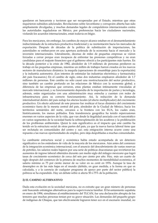 quedaron en bancarrota y tuvieron que ser recuperadas por el Estado, mientras que otras
requirieron subsidios adicionales. Revelaciones sobre favoritismo y corrupción abierta han sido
ampliamente divulgadas, y muchas demandas legales de competidores internacionales contra
las autoridades reguladoras en México, por preferencias hacia los ciudadanos nacionales,
violando los acuerdos internacionales, están todavía en litigio.
Para los mexicanos, sin embargo, los cambios de mayor alcance estaban en el desmantelamiento
indiscriminado de la estructura productiva tradicional y su reorientación hacia los mercados de
exportación. Después de décadas de la política de substitución de importaciones, las
autoridades se embarcaron en una apertura acelerada de la economía hacia el mercado y la
inversión internacionales. Literalmente, decenas de miles de pequeñas empresas se vieron
forzadas a cerrar porque eran incapaces de enfrentar las presiones competitivas y no eran
candidatas para el reajuste financiero que el gobierno ofreció a los participantes más fuertes. En
la década posterior a la crisis de 1982, alrededor de 1.9 millones de personas perdieron su
trabajo en las pequeñas empresas, mientras un millón de trabajos fueron creados en los nuevos
sectores de manufactura dinámica: la maquila (operaciones de ensamblaje para la exportación)
y la industria automotriz. (Los intentos de estimular las industrias electrónica y farmacéutica
del país fracasaron.) En el cambio de siglo, estas dos industrias emplearon alrededor de 1.7
millones de personas. Este cambio no sólo causó una reestructuración del sector productivo,
sino también un cambio profundo en las relaciones de México con la economía global; a
diferencia de las empresas que cerraron, estas plantas estaban íntimamente vinculadas al
mercado internacional, y su funcionamiento dependía de la importación de partes y tecnología,
además, están organizadas con una administración muy estrecha y cuentan con redes de
infraestructura para su correcto funcionamiento. Así, la reducción de la demanda
interindustrial dentro del país redujo los efectos locales (el efecto multiplicador) del crecimiento
productivo. Un efecto adicional de este proceso fue reubicar el locus dinámico del crecimiento
económico fuera de la meseta central del país, alrededor de la Ciudad de México, hacia los
territorios semiáridos del norte, cercanos a la frontera con los EUA, los cuales eran,
históricamente, los menos poblados. Esta transferencia geográfica ha tenido repercusiones
enormes en varios aspectos de la vida, que van desde la ilegalidad asociada con el narcotráfico
en varios segmentos de la sociedad hasta la sobreexplotación de los acuíferos y la proliferación
de los problemas ambientales. Quizá lo más significativo es el impacto que este cambio ha
tenido en la estructura social de otras partes del país, ya que la nueva fuerza laboral tiene que
ser reclutada en comunidades del centro y sur; esta emigración interna ocurre como una
repuesta a las nuevas oportunidades de empleo, pero deja despobladas a muchas comunidades.
La cambiante estructura social y económica había estado acompañada de un deterioro
significativo en los estándares de vida de la mayoría de los mexicanos. Aún antes del comienzo
de la integración económica internacional, con el anuncio del descubrimiento de vastas reservas
de petróleo, los salarios reales bajaron por una serie de políticas draconianas que revirtieron los
aumentos de ingreso laboral obtenidos durante casi medio siglo del milagro mexicano que logró
tasas de crecimiento económico de cerca del seis por ciento por año. Hoy, más un cuarto de
siglo después del comienzo de la primera de muchos momentos de inestabilidad económica, el
salario mínimo es 75 por ciento menor de su valor en su cenit en 1976. Aunque la tasa de
desempleo es de las más bajas en el mundo (debido, en gran medida, a la forma en que es
calculada, y a la carencia de cualquier programa de apoyo por parte del sector público) la
pobreza se ha expandido. Hay un debate sobre si afecta 50 o 75% de la población.
2) EL CAMINO ALTERNATIVO
Dada esta evolución en la sociedad mexicana, no es extraño que un gran número de personas
esté buscando estrategias alternativas para la supervivencia familiar. El levantamiento zapatista
en enero de 1994, simultáneo al establecimiento del TLCAN, fue una declaración abrupta de los
temores que muchas personas tenían por su grave situación. Las demandas del pequeño grupo
de indígenas de Chiapas, que tan efectivamente lograron tener eco en el escenario mundial, no

 