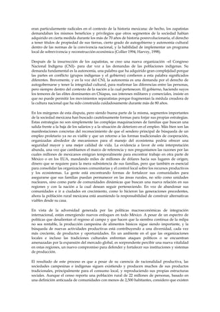 eran particularmente radicales en el contexto de la historia mexicana: de hecho, los zapatistas
demandaban los mismos beneficios y privilegios que otros segmentos de la sociedad habían
adquirido en cierta medida durante los más de 70 años de historia posrevolucionaria, el derecho
a tener títulos de propiedad de sus tierras, cierto grado de autogobierno y autonomía cultural
dentro de las normas de la convivencia nacional, y la habilidad de implementar un programa
local de sobrevivencia y reconstrucción económica (Collier 1994; Harvey, 1998).
Después de la insurrección de los zapatistas, se creo una nueva organización –el Congreso
Nacional Indígena (CNI)- para dar voz a las demandas de las poblaciones indígenas. Su
demanda fundamental es la autonomía, una palabra que ha adquirido gran complejidad porque
las partes en conflicto (grupos indígenas y el gobierno) confieren a esta palabra significados
diferentes. Brevemente, y en la voz del CNI, la autonomía es una demanda por el derecho de
autogobernarse y tener la integridad cultural, para reafirmar las diferencias entre las personas,
pero siempre dentro del contexto de la nación a la cual pertenecen. El gobierno, haciendo suyos
los temores de las elites dominantes en Chiapas, sus intereses militares y comerciales, insiste en
que no puede permitir los movimientos separatistas porque fragmentan la médula creadora de
la cultura nacional que ha sido construida cuidadosamente durante más de 80 años.
En los márgenes de esta disputa, pero siendo buena parte de la misma, segmentos importantes
de la sociedad mexicana han buscado cautelosamente formas para forjar sus propias estrategias.
Estas estrategias no son simplemente las complejas maquinaciones de familias que buscan una
salida frente a la baja de los salarios y a la situación de deterioro en el empleo. Más bien son las
manifestaciones concretas del reconocimiento de que el sendero principal de búsqueda de un
empleo proletario ya no es viable y que un retorno a las formas tradicionales de cooperación,
organizadas alrededor de mecanismos para el manejo del ecosistema podría ofrecer una
seguridad mayor y una mejor calidad de vida. La evidencia a favor de esta interpretación
abunda, una vez que cambiamos el marco de referencia y nos preguntamos las razones por las
cuales millones de mexicanos emigran temporalmente para encontrar trabajo en otra parte de
México o en los EUA, mandando miles de millones de dólares hacia sus lugares de origen;
dinero que se requiere para la mera subsistencia de sus familias, pero que también es esencial
para consolidar las organizaciones comunitarias y el control local sobre los recursos productivos
y los ecosistemas. La gente está encontrando formas de fortalecer sus comunidades para
asegurarse que sus familias puedan permanecer en las áreas rurales, no sólo como unidades
nucleares, sino como parte de comunidades dinámicas que buscan una nueva relación en sus
regiones y con la nación a la cual desean seguir perteneciendo. En vez de abandonar sus
comunidades e ir a ciudades en crecimiento, como lo hicieron las generaciones precedentes,
ahora la población rural mexicana está asumiendo la responsabilidad de construir alternativas
viables desde su casa.
En vista de la adversidad generada por las políticas macroeconómicas de integración
internacional, están emergiendo nuevos enfoques en todo México. A pesar de un espectro de
políticas que desalientan el regreso al campo y que hacen que la siembra continua de la milpa
no sea rentable, la producción campesina de alimentos básicos sigue siendo importante, y la
búsqueda de nuevas actividades productivas está contribuyendo a una diversidad, cada vez
más creciente, de productos y oportunidades. En un ambiente en el que las organizaciones
locales e incluso las tradiciones culturales enfrentan ataques políticos o se encuentran
amenazadas por la expansión del mercado global, es sorprendente percibir una nueva vitalidad
en estas regiones, un nuevo compromiso para defender y fortalecer sus instituciones y sistemas
de producción.
El resultado de este proceso es que a pesar de su carencia de racionalidad productiva, las
sociedades campesinas e indígenas siguen existiendo y producen muchos de sus productos
tradicionales, principalmente para el consumo local, y reproduciendo sus propias estructuras
sociales. Aunque el censo reporta una población rural de 22 millones de personas, basado en
una definición anticuada de comunidades con menos de 2,500 habitantes, considero que existen

 