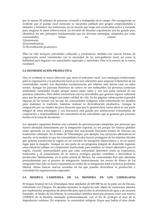 por lo menos 30 millones de personas viviendo y trabajando en el campo. Por consiguiente, es
evidente que el paisaje rural mexicano se encuentra poblado por grupos comprometidos a
defender y fortalecer sus tradiciones, en un mundo que exige una creatividad activa y creciente
para asegurar la mera sobrevivencia. La revisión de diversas experiencias nos ha guiado para
identificar los tres principios fundamentales que las diversas estrategias, adoptadas por estas
comunidades,
tienen
en
común:
1)Autonomía,
2)Autosuficiencia,
3) Diversificación productiva
Ellas no sólo incluyen actividades culturales y productivas, también son nuevas formas de
organización social consistentes con la necesidad de un auto-gobierno local, así como la
habilidad para negociar con autoridades regionales y nacionales. Esta es la esencia de la nueva
ruralidad.
LA DIVERSIFICACIÓN PRODUCTIVA
Hoy es evidente la nueva dirección que tiene el activismo rural. Las estrategias tradicionales
para la organización y la producción local ya no son suficientes para asegurar el bienestar de las
comunidades rurales. Las demandas revolucionarias por obtener más tierras caen en oídos
sordos. Aunque los patrones históricos de cultivo no son redituables, las personas continúan
sembrando variedades locales porque tienen mejor sabor y son una parte esencial de sus
prácticas culturales. Pero deben encontrarse nuevas actividades que generen ingreso suficiente
para que las personas tengan una mejor calidad de vida. En las páginas subsecuentes expondré
algunas de las formas con las que las comunidades indígenas están enfrentando los desafíos
para mantener la tradición, mientras realizan la diversificación productiva. Aunque la
emigración por un empleo de poca duración (que por lo general dura varios años) es una parte
integral de estas estrategias, y con frecuencia está guiada por instituciones comunitarias de
cooperación y responsabilidad, me concentraré en las actividades que se generan por procesos
locales en la toma de decisiones.
Los ejemplos siguientes ilustran una variedad de aproximaciones adoptadas por personas que
fueron afectadas directamente por la integración regional, ya sea porque las fuerzas globales
están operando en sus regiones o porque han reaccionado buscando formas de reforzar sus
tradiciones culturales. En el Istmo de Tehuantepec, por ejemplo, hay proyectos alternativos en
marcha, en la medida en que las comunidades locales buscan protegerse de los intentos oficiales
que quieren transformar la región en un corredor de transporte interoceánico y en un nuevo
lugar para la maquila. Aunque no son parte de un programa integral de desarrollo regional,
estos esfuerzos reflejan un compromiso inarticulado para moldear un futuro alternativo para la
región, creando oportunidades para que cada comunidad determine cómo su experiencia,
tradiciones y el conocimiento de su reserva ecológica pueden contribuir a diversificar la
producción. Similarmente, en la parte central de México, las comunidades han sido afectadas
profundamente por el proceso de integración: históricamente, los envíos de dinero de los
emigrantes han sido un factor importante en contra de su integración total a la fuerza proletaria
laboral. Ahora buscan nuevas avenidas en las que puedan diversificar la producción y
consolidar las organizaciones regionales.
LA

RESERVA

CAMPESINA

DE

LA

BIOSFERA

EN

LOS

CHIMALAPAS

El bosque tropical de Los Chimalapas tiene alrededor de 600 000 ha en la parte sur de Oaxaca,
colindando con Chiapas. En décadas recientes, la región ha sido objeto de numerosos intentos
por implementar programas de desarrollo para aprovechar la abundancia de agua y de recursos
forestales. A finales de los ochenta, la comunidad científica mexicana propuso crear una reserva
UNESCO de la biosfera manejada profesionalmente, con el fin de proteger el área de la
degradación continua. En respuesta, la comunidad indígena Zoque que habita el área desde

 