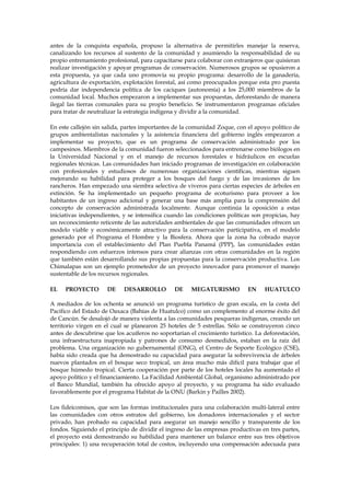 antes de la conquista española, propuso la alternativa de permitirles manejar la reserva,
canalizando los recursos al sustento de la comunidad y asumiendo la responsabilidad de su
propio entrenamiento profesional, para capacitarse para colaborar con extranjeros que quisieran
realizar investigación y apoyar programas de conservación. Numerosos grupos se opusieron a
esta propuesta, ya que cada uno promovía su propio programa: desarrollo de la ganadería,
agricultura de exportación, explotación forestal, así como preocupados porque esta pro puesta
podría dar independencia política de los caciques (autonomía) a los 25,000 miembros de la
comunidad local. Muchos empezaron a implementar sus propuestas, deforestando de manera
ilegal las tierras comunales para su propio beneficio. Se instrumentaron programas oficiales
para tratar de neutralizar la estrategia indígena y dividir a la comunidad.
En este callejón sin salida, partes importantes de la comunidad Zoque, con el apoyo político de
grupos ambientalistas nacionales y la asistencia financiera del gobierno inglés empezaron a
implementar su proyecto, que es un programa de conservación administrado por los
campesinos. Miembros de la comunidad fueron seleccionados para entrenarse como biólogos en
la Universidad Nacional y en el manejo de recursos forestales e hidráulicos en escuelas
regionales técnicas. Las comunidades han iniciado programas de investigación en colaboración
con profesionales y estudiosos de numerosas organizaciones científicas, mientras siguen
mejorando su habilidad para proteger a los bosques del fuego y de las invasiones de los
rancheros. Han empezado una siembra selectiva de viveros para ciertas especies de árboles en
extinción. Se ha implementado un pequeño programa de ecoturismo para proveer a los
habitantes de un ingreso adicional y generar una base más amplia para la comprensión del
concepto de conservación administrada localmente. Aunque continúa la oposición a estas
iniciativas independientes, y se intensifica cuando las condiciones políticas son propicias, hay
un reconocimiento reticente de las autoridades ambientales de que las comunidades ofrecen un
modelo viable y económicamente atractivo para la conservación participativa, en el modelo
generado por el Programa el Hombre y la Biosfera. Ahora que la zona ha cobrado mayor
importancia con el establecimiento del Plan Puebla Panamá (PPP), las comunidades están
respondiendo con esfuerzos intensos para crear alianzas con otras comunidades en la región
que también están desarrollando sus propias propuestas para la conservación productiva. Los
Chimalapas son un ejemplo prometedor de un proyecto innovador para promover el manejo
sustentable de los recursos regionales.
EL

PROYECTO

DE

DESARROLLO

DE

MEGATURISMO

EN

HUATULCO

A mediados de los ochenta se anunció un programa turístico de gran escala, en la costa del
Pacífico del Estado de Oaxaca (Bahías de Huatulco) como un complemento al enorme éxito del
de Cancún. Se desalojó de manera violenta a las comunidades pesqueras indígenas, creando un
territorio virgen en el cual se planearon 25 hoteles de 5 estrellas. Sólo se construyeron cinco
antes de descubrirse que los acuíferos no soportarían el crecimiento turístico. La deforestación,
una infraestructura inapropiada y patrones de consumo desmedidos, estaban en la raíz del
problema. Una organización no gubernamental (ONG), el Centro de Soporte Ecológico (CSE),
había sido creada que ha demostrado su capacidad para asegurar la sobrevivencia de árboles
nuevos plantados en el bosque seco tropical, un área mucho más difícil para trabajar que el
bosque húmedo tropical. Cierta cooperación por parte de los hoteles locales ha aumentado el
apoyo político y el financiamiento. La Facilidad Ambiental Global, organismo administrado por
el Banco Mundial, también ha ofrecido apoyo al proyecto, y su programa ha sido evaluado
favorablemente por el programa Habitat de la ONU (Barkin y Pailles 2002).
Los fideicomisos, que son las formas institucionales para una colaboración multi-lateral entre
las comunidades con otros estratos del gobierno, los donadores internacionales y el sector
privado, han probado su capacidad para asegurar un manejo sencillo y transparente de los
fondos. Siguiendo el principio de dividir el ingreso de las empresas productivas en tres partes,
el proyecto está demostrando su habilidad para mantener un balance entre sus tres objetivos
principales: 1) una recuperación total de costos, incluyendo una compensación adecuada para

 