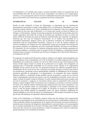 los trabajadores y un subsidio para rentas y recursos naturales usados en la producción; 2) el
reconocimiento del valor de los servicios de la comunidad y los esfuerzos de la organización
colectiva; y 3) un presupuesto para los servicios ambientales necesario para asegurar un fondo
para la reinversión en la conservación y expansión del alcance del proyecto.
ALTERNATIVAS

LOCALES

PARA

EL

ISTMO

Siendo un polo industrial, el Istmo de Tehuantepec es importante por las instalaciones
petroquímicas construidas en ambas costas (Salina Cruz y Coatzacoalcos- Minatitlán) y por una
planta de cemento ubicada en el centro, propiedad de una cooperativa. Hay una carretera vieja
y una línea de tren que urge modernizar; y es la única que conecta el centro de México con
Chiapas y Centroamérica. Aunque los diversos programas de desarrollo mencionados antes han
creado expectativas del arribo de un flujo de inversión que modernice el área, no existe una
oferta creíble de inversión por parte los intereses transnacionales que responda a la apertura.
Parecería que otra ruta de transporte interoceánico no es todavía una prioridad de la
comunidad empresarial, tampoco parece que el potencial económico de Centroamérica sea
importante para los inversionistas mexicanos. Aunque no se dice de manera explícita, los
recursos energéticos de Chiapas son muy importantes, puesto que ese estado tiene reservas de
gas natural y petróleo no explotadas, así como el potencial hidráulico del mayor río de México,
el Usumacinta. En esta coyuntura, los intereses monetarios parece que intentan apropiarse de
los espacios políticos y económicos que los grupos locales de indígenas y campesinos podrían
reclamar dentro del marco de derechos que les fueron otorgados por la Revolución Mexicana y
la Constitución de 1917.
En respuesta a la polarización de fuerzas sociales y políticas en la región, están emergiendo una
serie de alianzas entre comunidades con el fin de fortalecer el enorme potencial de la región.
Respaldado por la planta de cemento, la cual se ha dado cuenta de que sólo prosperará si las
fuerzas locales logran retener el control de la producción en la región, está emergiendo un
programa para el desarrollo sustentable de los recursos locales, basado en la organización
alrededor de las cuencas de los ríos. Las propuestas incluyen un ambicioso programa para la
rehabilitación de los cauces de los ríos, y proyectos de manejo del agua y la tierra, para reducir
las inundaciones, generando nuevas oportunidades mediante la rehabilitación de los bosques,
productos agrícolas de exportación y el mejoramiento y la expansión del sector artesanal.
Intereses políticos y comerciales locales también apoyan el proyecto, a pesar de sus reservas
sobre la participación comunal, por miedo a que los competidores nacionales creen caos en la
región. Usando el modelo creado en Huatulco, se están creando fideicomisos para manejar cada
uno de los proyectos y asegurar un mecanismo efectivo para la cooperación entre socios de
tamaño y poder desigual. Entre los proyectos que se planean se encuentra un servicio turístico
de trenes (con material rodante restaurado) que proporcionaría una nueva experiencia a los
turistas, los que podrían visitar las comunidades y participar en los eventos culturales que
llevan a cabo los grupos indígenas de la región. Se encuentra en marcha un programa más
ambicioso para instalar plantas de tratamiento pasivo de aguas residuales, empleando los
sistemas biológicos, con el fin de reducir la contaminación y crear bosques comunales en el área
que ha sido devastada por la expansión urbana desordenada.
Como en los Chimalapas y en Huatulco, algunos temen que este enfoque de la organización
regional con participación de la comunidad sea una amenaza para el orden político existente. Su
visión centralista enfatiza la participación de la región como proveedor de recursos humanos y
materiales para el proceso de integración internacional; lo que está reñido con la preocupación
por un manejo sustentable de los recursos. El debate sobre el PPP refleja claramente el conflicto
entre estas dos visiones de avance productivo y sobre los modelos en los cuales los individuos
pueden participar en el crecimiento económico.

 