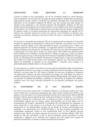 INNOVACIÓN

PARA

MANTENER

LA

TRADICIÓN

Cuando se trabaja con las comunidades, uno de los verdaderos dilemas es cómo introducir
nuevos productos o nuevos procesos de producción para productos tradicionales sin perturbar
organizaciones sociales valiosas y sin destruir sus patrones culturales. Esto es particularmente
importante en las sociedades indígenas de México, que han resistido por largo tiempo los
esfuerzos para integrarlas a una sociedad nacional más homogénea. Muchas de ellas han
sufrido una erosión progresiva de su base productiva, en la medida en que diversos programas
han fracasado. La cría tradicional en el patio trasero, un viejo recurso de sustento e ingreso para
los hogares rurales, se encuentra amenazada por operaciones industriales de engorda. En un
esfuerzo por encontrar formas de revertir este proceso, se ha diseñado un proyecto para
introducir un elemento alimenticio local para reducir los costos e incrementar la calidad del
producto.
En un caso, en una región que suministra 45% de los aguacates que se manejan en el mercado
mundial, los aguacates de desperdicio se utilizan para alimentar a los puercos con el fin de
producir carne de calidad con un bajo porcentaje de grasa, un producto que se vende a un
pequeño segmento del mercado doméstico. Los aguacates reducen el colesterol en la sangre
tanto de humanos como de puercos. Al incluirlos en la dieta hay una reducción significativa en
el tejido graso en la carne, que se vende a un precio mayor. Este cambio en la dieta ha tenido
efectos benéficos en el ambiente, incrementando el volumen de agua que se filtra al acuífero,
porque los aguacates que se descomponían en los barrancos impedían la infiltración del agua, y
ahora son consumidos por los animales. Puesto que las mujeres están a cargo de las actividades
que ocurren en el patio trasero (como la cría de puercos, gallinas, etc.), esta nueva fuente de
ingreso ha fortalecido su posición en las comunidades e inyectado nueva energía a la
gobernabilidad local (Barkin, Barón y Alvizouri 2003).
En otro proyecto, un cambio en la dieta de aves de corral de alimentación libre está facilitando
la producción de huevos con yemas con menos colesterol; los huevos pueden venderse en el
mercado a un precio entre 30 y 50% mayor al habitual. En este caso, las gallinas se alimentan
con plantas que contienen una gran concentración de omega-3, un ácido lípido que reduce el
colesterol, plantas que crecen en aguas residuales tratadas biológicamente. Esta opción anima a
las personas en poblados periurbanos a participar en operaciones de limpieza del ambiente,
conforme crean una nueva actividad productiva en un mercado privilegiado que genera
empleos.
EL

ECOTURISMO

NO

ES

UNA

SOLUCIÓN

MÁGICA

No todos los proyectos tienen éxito. La Mariposa Monarca, una hermosa criatura que atrae
mucho interés por el sensacional peregrinaje que realiza desde Canadá hasta México y de
regreso, se ha convertido en un exitoso espectáculo turístico de la vida silvestre. Más de 400 000
personas visitan la reserva especial que fue creada para proteger a la mariposa, y a su ambiente
en México, durante los 4 meses que dura su estancia en el país. A pesar de este éxito, los
ambientalistas arguyen que los bosques siguen deteriorándose por la tala ilegal y por la
contaminación del acuífero, amenazando el ecosistema del cual dependen las mariposas. La
causa subyacente en este proceso es la exclusión de la mayoría de los campesinos en la
participación en las oportunidades creadas por las hordas de turistas, oportunidades que
benefician a los comerciantes de la Ciudad de México y de otras ciudades conurbadas. Las
comunidades campesinas, unidas en una confederación local, no han obtenido recursos
suficientes para ofrecer sus propios paquetes de servicios a los visitantes (Barkin, 1999). Este
ejemplo es sólo una advertencia, ya que la idea de implantar nuevas actividades en áreas
campesinas e indígenas no es suficiente para asegurar que estos grupos sean capaces de
disfrutar los beneficios y contribuir a mejorar el manejo del ecosistema.

 