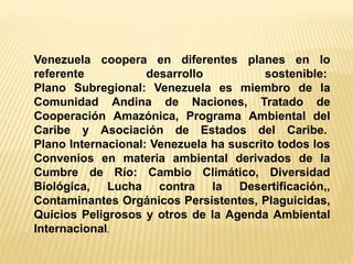 Venezuela coopera en diferentes planes en lo referente desarrollo sostenible: Plano Subregional: Venezuela es miembro de la Comunidad Andina de Naciones, Tratado de Cooperación Amazónica, Programa Ambiental del Caribe y Asociación de Estados del Caribe. Plano Internacional: Venezuela ha suscrito todos los Convenios en materia ambiental derivados de la Cumbre de Río: Cambio Climático, Diversidad Biológica, Lucha contra la Desertificación,, Contaminantes Orgánicos Persistentes, Plaguicidas, Quicios Peligrosos y otros de la Agenda Ambiental Internacional.  