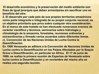 El desarrollo económico y la preservación del medio ambiente son fines de igual jerarquía que deben armonizarse sin sacrificar uno en beneficio del otro. 2. El desarrollo por cada país de sus propios territorios amazónicos como parte integrante e integrada de su propio conjunto nacional, es un objetivo prioritario que priva sobre cualquier otra consideración. En el marco de este tratado se han efectuado numerosos eventos de carácter científico y técnicos, seminarios sobre hidrología y climatología de la amazonia, forestales, reuniones ordinarias y extraordinarias y firmado varios acuerdos sobre diferentes temas. c). Convención de las Naciones Unidas de Lucha Contra la Desertificación. En 1998 Venezuela se adhiere a la Convención de Naciones Unidas de Lucha contra la Desertificación en los Países Afectados por la Sequía Grave o Desertificación, en particular en África. El 17 de junio de 1999, se realiza la primera reunión de Expertos de Venezuela sobre lucha contra la Desertificación y en noviembre del mismo año se realiza una segunda reunión.  