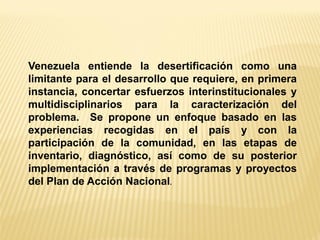 Venezuela entiende la desertificación como una limitante para el desarrollo que requiere, en primera instancia, concertar esfuerzos interinstitucionales y multidisciplinarios para la caracterización del problema. Se propone un enfoque basado en las experiencias recogidas en el país y con la participación de la comunidad, en las etapas de inventario, diagnóstico, así como de su posterior implementación a través de programas y proyectos del Plan de Acción Nacional.  
