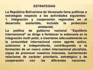 La República Bolivariana de Venezuela tiene políticas o estrategias respecto a las actividades siguientes: 1. Integración y cooperación regionales en el desarrollo sostenible, incluida la protección ambiental; La política de gobierno nacional “Equilibrio Internacional” se dirige a fortalecer la soberanía en la integración multi polar, a insertarse adecuadamente en la comunidad internacional como agente activo, autónomo e independiente, contribuyendo a la formación de un nuevo orden internacional pluralista, capaz de promover nuestros intereses, manteniendo relaciones de carácter prioritario, estratégico y de cooperación con las diferentes naciones. 
ESTRATEGIAS  