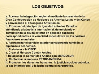 LOS OBJETIVOS: 
a. Acelerar la integración regional mediante la creación de la Gran Confederación de Naciones de América Latina y del Caribe y convocando al II Congreso Anfictiónico. b. Promover el principio de igualdad entre los Estados atendiendo a la justicia internacional, denunciando y combatiendo la deuda externa en aquellos aspectos correspondientes a la voracidad especulativa de los poderes financieros mundiales. c. Reorganizar el servicio exterior considerando también la diplomacia económica. d. Fortalecer a la OPEP. e. Crear el Mercado Común Andino. f. Relacionar la Comunidad Andina con MERCOSUR. g. Conformar la empresa PETROAMÉRICA. h. Promover los derechos humanos, la justicia socioeconómica, la paz internacional y la lucha contra el narcotráfico.  