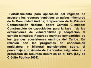 Fortalecimiento para aplicación del régimen de acceso a los recursos genéticos en países miembros de la Comunidad Andina; Preparación de la Primera Comunicación Nacional sobre Cambio Climático; Construcción de capacidades para la fase II de las evaluaciones de vulnerabilidad y adaptación al cambio climático; Recursos marinos compartidos de los grandes ecosistemas marinos del Caribe. En relación con los programas de cooperación multilateral y bilateral mencionados supra, el porcentaje aproximado de los fondos asignados a la protección de recursos naturales es el 18% (Ley de Crédito Público 2001).  