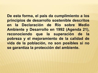 De esta forma, el país da cumplimiento a los principios de desarrollo sostenible descritos en la Declaración de Río sobre Medio Ambiente y Desarrollo en 1992 (Agenda 21), reconociendo que la superación de la pobreza y el mejoramiento de la calidad de vida de la población, no son posibles si no se garantiza la protección del ambiente.  