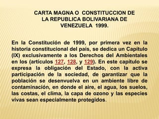 En la Constitución de 1999, por primera vez en la historia constitucional del país, se dedica un Capítulo (IX) exclusivamente a los Derechos del Ambientales en los (artículos 127, 128, y 129). En este capítulo se expresa la obligación del Estado, con la activa participación de la sociedad, de garantizar que la población se desenvuelva en un ambiente libre de contaminación, en donde el aire, el agua, los suelos, las costas, el clima, la capa de ozono y las especies vivas sean especialmente protegidos. 
CARTA MAGNA O CONSTITUCCION DE LA REPUBLICA BOLIVARIANA DE VENEZUELA 1999.  
