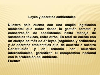 Leyes y decretos ambientales 
Nuestro país cuenta con una amplia legislación ambiental que cubre desde la gestión forestal y conservación de ecosistemas hasta manejo de sustancias tóxicas, entre otros. En total se cuenta con un cuerpo de más de 37 leyes (orgánicas y ordinarias) y 32 decretos ambientales que, de acuerdo a nuestra Constitución y en armonía con acuerdos internacionales, garantizan el compromiso nacional con la protección del ambiente. 
Fuente: 
 