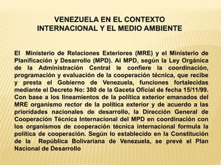 El Ministerio de Relaciones Exteriores (MRE) y el Ministerio de Planificación y Desarrollo (MPD). Al MPD, según la Ley Orgánica de la Administración Central le confiere la coordinación, programación y evaluación de la cooperación técnica, que recibe y presta el Gobierno de Venezuela, funciones fortalecidas mediante el Decreto No: 380 de la Gaceta Oficial de fecha 15/11/99. Con base a los lineamientos de la política exterior emanados del MRE organismo rector de la política exterior y de acuerdo a las prioridades nacionales de desarrollo, la Dirección General de Cooperación Técnica Internacional del MPD en coordinación con los organismos de cooperación técnica internacional formula la política de cooperación. Según lo establecido en la Constitución de la República Bolivariana de Venezuela, se prevé el Plan Nacional de Desarrollo 
VENEZUELA EN EL CONTEXTO INTERNACIONAL Y EL MEDIO AMBIENTE  