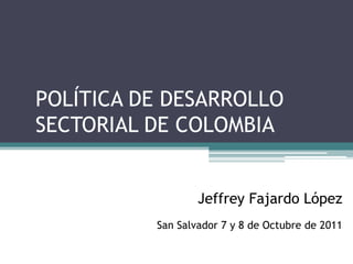 POLÍTICA DE DESARROLLO
SECTORIAL DE COLOMBIA


                  Jeffrey Fajardo López
          San Salvador 7 y 8 de Octubre de 2011
 