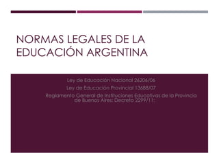 NORMAS LEGALES DE LA
EDUCACIÓN ARGENTINA
Ley de Educación Nacional 26206/06
Ley de Educación Provincial 13688/07
Reglamento General de Instituciones Educativas de la Provincia
de Buenos Aires: Decreto 2299/11:
 