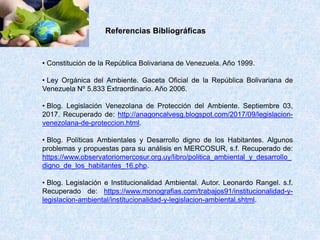 Referencias Bibliográficas
• Constitución de la República Bolivariana de Venezuela. Año 1999.
• Ley Orgánica del Ambiente. Gaceta Oficial de la República Bolivariana de
Venezuela Nº 5.833 Extraordinario. Año 2006.
• Blog. Legislación Venezolana de Protección del Ambiente. Septiembre 03,
2017. Recuperado de: http://anagoncalvesg.blogspot.com/2017/09/legislacion-
venezolana-de-proteccion.html.
• Blog. Políticas Ambientales y Desarrollo digno de los Habitantes. Algunos
problemas y propuestas para su análisis en MERCOSUR, s.f. Recuperado de:
https://www.observatoriomercosur.org.uy/libro/politica_ambiental_y_desarrollo_
digno_de_los_habitantes_16.php.
• Blog. Legislación e Institucionalidad Ambiental. Autor. Leonardo Rangel. s.f.
Recuperado de: https://www.monografias.com/trabajos91/institucionalidad-y-
legislacion-ambiental/institucionalidad-y-legislacion-ambiental.shtml.
 