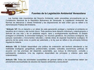 Las fuentes más importantes del Derecho Ambiental, están precedidas principalmente por la
Constitución Nacional de la República Bolivariana de Venezuela, la Legislación Ambiental, las
Normas de relevancia o interés Ambiental y las disposiciones de todo orden que se refiere a la
Administración Pública del Ambiente.
“Artículo 127. Es un derecho y un deber de cada generación proteger y mantener el ambiente en
beneficio de sí misma y del mundo futuro. Toda persona tiene derecho individual y colectivamente a
disfrutar de una vida y de un ambiente seguro, sano y ecológicamente equilibrado. El Estado
protegerá el ambiente, la diversidad biológica, los recursos genéticos, los procesos ecológicos, los
parques nacionales y monumentos naturales y demás áreas de especial importancia ecológica. El
genoma de los seres vivos no podrá ser patentado, y la ley que se refiera a los principios bióticos
regulará la materia.
Articulo 128. El Estado desarrollará una política de ordenación del territorio atendiendo a las
realidades ecológicas, geográficas, poblacionales, sociales, culturales, económicas, políticas, de
acuerdo con las premisas del desarrollo sustentable, que incluya la información, consulta y
participación ciudadana. Una ley orgánica desarrollará los principios y criterios para este
ordenamiento.
Artículo 129. Todas las actividades susceptibles de generar daños a los ecosistemas deben ser
previamente acompañadas de estudios de impacto ambiental y sociocultural”.
Fuentes de la Legislación Ambiental Venezolana
 