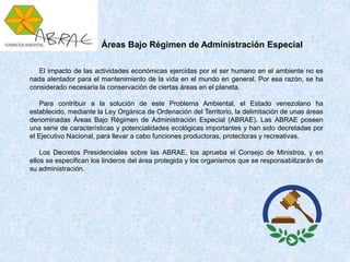 El impacto de las actividades económicas ejercidas por el ser humano en el ambiente no es
nada alentador para el mantenimiento de la vida en el mundo en general. Por esa razón, se ha
considerado necesaria la conservación de ciertas áreas en el planeta.
Para contribuir a la solución de este Problema Ambiental, el Estado venezolano ha
establecido, mediante la Ley Orgánica de Ordenación del Territorio, la delimitación de unas áreas
denominadas Áreas Bajo Régimen de Administración Especial (ABRAE). Las ABRAE poseen
una serie de características y potencialidades ecológicas importantes y han sido decretadas por
el Ejecutivo Nacional, para llevar a cabo funciones productoras, protectoras y recreativas.
Los Decretos Presidenciales sobre las ABRAE, los aprueba el Consejo de Ministros, y en
ellos se especifican los linderos del área protegida y los organismos que se responsabilizarán de
su administración.
Áreas Bajo Régimen de Administración Especial
 