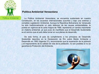 La Política Ambiental Venezolana, se encuentra sustentada en nuestra
Constitución, en los acuerdos internacionales suscritos y bajo una extensa y
completa Legislación Ambiental. Aunque la República Bolivariana de Venezuela
ha sido tradicionalmente un país defensor de las causas ambientalistas, la
puesta en vigencia de la carta magna de 1999, representó un cambio importante
en materia ambiental, ya que puso de manifiesto que el Desarrollo Sustentable
es el camino que el país debe tomar en sus planes de desarrollo.
De esta forma, el país da cumplimiento a los principios de Desarrollo
Sostenible descritos en la Declaración de Río sobre Medio Ambiente y
Desarrollo en 1992 (Agenda 21), reconociendo que la superación de la pobreza
y el mejoramiento de la calidad de vida de la población, no son posibles si no se
garantiza la Protección del Ambiente.
Política Ambiental Venezolana
 