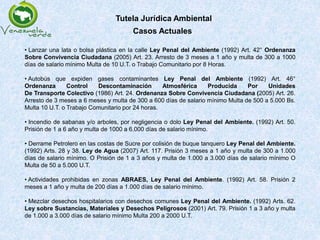 Tutela Jurídica Ambiental
• Lanzar una lata o bolsa plástica en la calle Ley Penal del Ambiente (1992) Art. 42° Ordenanza
Sobre Convivencia Ciudadana (2005) Art. 23. Arresto de 3 meses a 1 año y multa de 300 a 1000
días de salario mínimo Multa de 10 U.T. o Trabajo Comunitario por 8 Horas.
• Autobús que expiden gases contaminantes Ley Penal del Ambiente (1992) Art. 46°
Ordenanza Control Descontaminación Atmosférica Producida Por Unidades
De Transporte Colectivo (1986) Art. 24. Ordenanza Sobre Convivencia Ciudadana (2005) Art. 26.
Arresto de 3 meses a 6 meses y multa de 300 a 600 días de salario mínimo Multa de 500 a 5.000 Bs.
Multa 10 U.T. o Trabajo Comunitario por 24 horas.
• Incendio de sabanas y/o arboles, por negligencia o dolo Ley Penal del Ambiente. (1992) Art. 50.
Prisión de 1 a 6 año y multa de 1000 a 6.000 días de salario mínimo.
• Derrame Petrolero en las costas de Sucre por colisión de buque tanquero Ley Penal del Ambiente.
(1992) Arts. 28 y 38. Ley de Agua (2007) Art. 117. Prisión 3 meses a 1 año y multa de 300 a 1.000
días de salario mínimo. O Prisión de 1 a 3 años y multa de 1.000 a 3.000 días de salario mínimo O
Multa de 50 a 5.000 U.T.
• Actividades prohibidas en zonas ABRAES, Ley Penal del Ambiente. (1992) Art. 58. Prisión 2
meses a 1 año y multa de 200 días a 1.000 días de salario mínimo.
• Mezclar desechos hospitalarios con desechos comunes Ley Penal del Ambiente. (1992) Arts. 62.
Ley sobre Sustancias, Materiales y Desechos Peligrosos (2001) Art. 79. Prisión 1 a 3 año y multa
de 1.000 a 3.000 días de salario mínimo Multa 200 a 2000 U.T.
Casos Actuales
 
