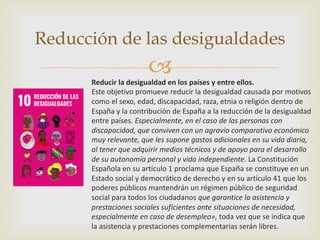 –
Reducción de las desigualdades
Reducir la desigualdad en los países y entre ellos.
Este objetivo promueve reducir la desigualdad causada por motivos
como el sexo, edad, discapacidad, raza, etnia o religión dentro de
España y la contribución de España a la reducción de la desigualdad
entre países. Especialmente, en el caso de las personas con
discapacidad, que conviven con un agravio comparativo económico
muy relevante, que les supone gastos adicionales en su vida diaria,
al tener que adquirir medios técnicos y de apoyo para el desarrollo
de su autonomía personal y vida independiente. La Constitución
Española en su artículo 1 proclama que España se constituye en un
Estado social y democrático de derecho y en su artículo 41 que los
poderes públicos mantendrán un régimen público de seguridad
social para todos los ciudadanos que garantice la asistencia y
prestaciones sociales suficientes ante situaciones de necesidad,
especialmente en caso de desempleo», toda vez que se indica que
la asistencia y prestaciones complementarias serán libres.
 