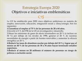 –
Estrategia Europa 2020
Objetivos e iniciativas emblemáticas
La UE ha establecido para 2020 cinco objetivos ambiciosos en materia de
empleo, innovación, educación, integración social y clima/energía. Son los
siguientes:
1.Garantizar el empleo al 75 % de las personas de 20 a 64 años.
2.Invertir el 3 % del PIB de la UE en investigación y desarrollo.
3.Situar las emisiones de gases de efecto invernadero un 20 % (o incluso un
30 %) por debajo de los niveles de 1990, generar el 20 % de nuestras
necesidades de energía a partir de fuentes renovables y aumentar la eficacia
energética un 20 %.
4.Reducir las tasas de abandono escolar por debajo del 10 % y lograr que al
menos un 40 % de las personas de 30 a 34 años hayan terminado estudios
superiores.
5.Reducir al menos en 20 millones el número de personas en riesgo de
pobreza o exclusión social.
 