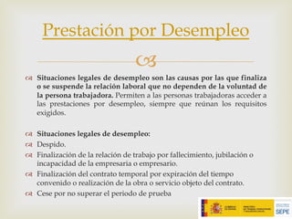 –
™ Situaciones legales de desempleo son las causas por las que finaliza
o se suspende la relación laboral que no dependen de la voluntad de
la persona trabajadora. Permiten a las personas trabajadoras acceder a
las prestaciones por desempleo, siempre que reúnan los requisitos
exigidos.
™ Situaciones legales de desempleo:
™ Despido.
™ Finalización de la relación de trabajo por fallecimiento, jubilación o
incapacidad de la empresaria o empresario.
™ Finalización del contrato temporal por expiración del tiempo
convenido o realización de la obra o servicio objeto del contrato.
™ Cese por no superar el periodo de prueba
Prestación por Desempleo
 