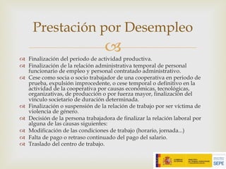 –
™ Finalización del periodo de actividad productiva.
™ Finalización de la relación administrativa temporal de personal
funcionario de empleo y personal contratado administrativo.
™ Cese como socia o socio trabajador de una cooperativa en periodo de
prueba, expulsión improcedente, o cese temporal o definitivo en la
actividad de la cooperativa por causas económicas, tecnológicas,
organizativas, de producción o por fuerza mayor, finalización del
vínculo societario de duración determinada.
™ Finalización o suspensión de la relación de trabajo por ser víctima de
violencia de género.
™ Decisión de la persona trabajadora de finalizar la relación laboral por
alguna de las causas siguientes:
™ Modificación de las condiciones de trabajo (horario, jornada...)
™ Falta de pago o retraso continuado del pago del salario.
™ Traslado del centro de trabajo.
Prestación por Desempleo
 
