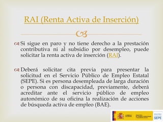 –
™ Si sigue en paro y no tiene derecho a la prestación
contributiva ni al subsidio por desempleo, puede
solicitar la renta activa de inserción (RAI).
™ Deberá solicitar cita previa para presentar la
solicitud en el Servicio Público de Empleo Estatal
(SEPE). Si es persona desempleada de larga duración
o persona con discapacidad, previamente, deberá
acreditar ante el servicio público de empleo
autonómico de su oficina la realización de acciones
de búsqueda activa de empleo (BAE).
RAI (Renta Activa de Inserción)
 