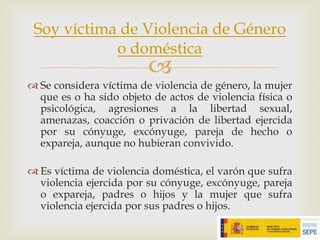 –
™ Se considera víctima de violencia de género, la mujer
que es o ha sido objeto de actos de violencia física o
psicológica, agresiones a la libertad sexual,
amenazas, coacción o privación de libertad ejercida
por su cónyuge, excónyuge, pareja de hecho o
expareja, aunque no hubieran convivido.
™ Es víctima de violencia doméstica, el varón que sufra
violencia ejercida por su cónyuge, excónyuge, pareja
o expareja, padres o hijos y la mujer que sufra
violencia ejercida por sus padres o hijos.
Soy víctima de Violencia de Género
o doméstica
 