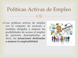 –
™ Las políticas activas de empleo
son el conjunto de acciones y
medidas dirigidas a mejorar las
posibilidades de acceso al empleo
de personas desempleadas, es
decir, las actuaciones destinadas
a mejorar la empleabilidad.
Políticas Activas de Empleo
 