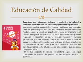 –
Educación de Calidad
Garan%zar una educación inclusiva y equita%va de calidad y
promover oportunidades de aprendizaje permanente para todos.
Los conocimientos, capacidades, valores y ac2tudes que necesitan
todas las personas para vivir una vida fruc6fera, adoptar decisiones
fundamentadas y asumir un papel ac2vo, tanto en el ámbito local
como a nivel global. En par2cular, las niñas y niños con discapacidad
requieren y necesitan un apoyo técnico, material y humano
garan2zado que sea efec2vo, porque se detecta que la falta de
apoyo redunda nega2vamente en su ac2vidad diaria en el aula y en
las ac2vidades extraescolares y en la convivencia, más allá del
estudio, así como en las situaciones de acoso escolar que, sin duda,
hay que erradicar.
Por lo que respecta al sistema universitario español se sigue
observando la brecha de género en las carreras técnicas o
cien6ﬁcas.
 