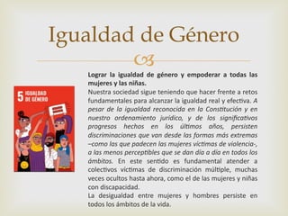 –
Igualdad de Género
Lograr la igualdad de género y empoderar a todas las
mujeres y las niñas.
Nuestra sociedad sigue teniendo que hacer frente a retos
fundamentales para alcanzar la igualdad real y efec2va. A
pesar de la igualdad reconocida en la Cons0tución y en
nuestro ordenamiento jurídico, y de los signiﬁca0vos
progresos hechos en los úl0mos años, persisten
discriminaciones que van desde las formas más extremas
–como las que padecen las mujeres víc0mas de violencia-,
a las menos percep0bles que se dan día a día en todos los
ámbitos. En este sen2do es fundamental atender a
colec2vos víc2mas de discriminación múl2ple, muchas
veces ocultos hasta ahora, como el de las mujeres y niñas
con discapacidad.
La desigualdad entre mujeres y hombres persiste en
todos los ámbitos de la vida.
 