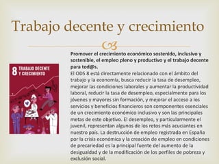 –
Trabajo decente y crecimiento
Promover el crecimiento económico sostenido, inclusivo y
sostenible, el empleo pleno y productivo y el trabajo decente
para tod@s.
El ODS 8 está directamente relacionado con el ámbito del
trabajo y la economía, busca reducir la tasa de desempleo,
mejorar las condiciones laborales y aumentar la productividad
laboral, reducir la tasa de desempleo, especialmente para los
jóvenes y mayores sin formación, y mejorar el acceso a los
servicios y beneficios financieros son componentes esenciales
de un crecimiento económico inclusivo y son las principales
metas de este objetivo. El desempleo, y particularmente el
juvenil, representan algunos de los retos más acuciantes en
nuestro país. La destrucción de empleo registrada en España
por la crisis económica y la creación de empleo en condiciones
de precariedad es la principal fuente del aumento de la
desigualdad y de la modificación de los perfiles de pobreza y
exclusión social.
 