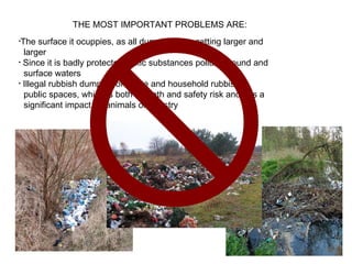THE MOST IMPORTANT PROBLEMS ARE: The surface it ocuppies, as all dumpings are getting larger and  larger  Since it is badly protected, toxic substances pollute ground and  surface waters Illegal rubbish dumping of waste and household rubbish in  public spaces, which is both a heath and safety risk and has a  significant impact on animals or forestry  