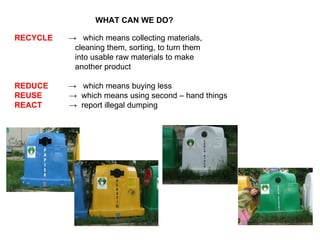 WHAT CAN WE DO? RECYCLE   ->  which means collecting materials,  cleaning them, sorting, to turn them into usable raw materials to make another product  REDUCE   ->  which means buying less REUSE   ->  which means using second – hand things REACT   ->  report illegal dumping 