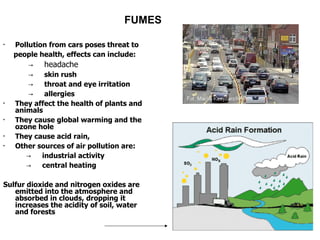 FUMES Pollution from cars poses threat to  people health, effects can include: ->  headache ->  skin rush ->  throat and eye irritation ->  allergies They affect the health of plants and animals They cause global warming and the ozone hole They cause acid rain,  Other sources of air pollution are: ->  industrial activity ->  central heating Sulfur dioxide and nitrogen oxides are emitted into the atmosphere and absorbed in clouds, dropping it increases the acidity of soil, water and forests 