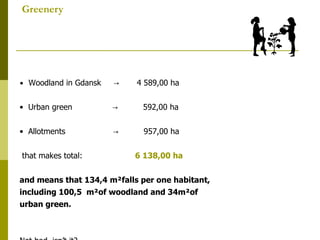 Greenery •  Woodland in Gdansk  ->  4 589,00 ha •  Urban green  ->  592,00 ha •  Allotments  ->  957,00 ha that makes total:  6 138,00 ha and means that 134,4 m²falls per one habitant,  including 100,5  m²of woodland and 34m²of  urban green. Not bad, isn’t it? 