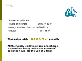Sewage Sources of pollution: • rivers and canals  -> 292 370, 25 m³ • sewage treatment plants  ->  36 006,05 m³ • industry  ->  961, 41 m³ That makes total:  329 337, 71 m³  annually All this waste, icluding oxygen, phosphorus, suspensions, heavy metals and masses of bacterias flows into the Gulf of Gdansk 