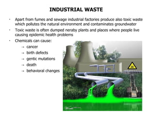 INDUSTRIAL WASTE Apart from fumes and sewage industrial factories produce also toxic waste which pollutes the natural environment and contaminates groundwater Toxic waste is often dumped neraby plants and places where people live causing epidemic health problems Chemicals can cause: ->  cancer  ->  birth defects ->  gentic mutations ->  death ->  behavioral changes 