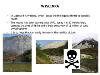 WISLINKA In Gdansk it is Wislinka, which  poses the the biggest threat to people’s health The mound has been soaring since 1972, today it is 50 metres high, occupies the area of 26 ha and is built excusively of 16 million of toxic phosphoplaster It is so huge that can easily be seen at the satellite picture 