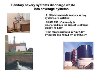 Sanitary severy systems discharge waste into severage systems In 98% households sanitary severy systems are installed 30 633 995 m³ annually is discharged into the largest treatment plant ‘The East’ That means using 56 277 m³ / day by people and 4843,5 m³ by industry 