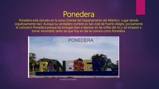 Ponedera
Ponedera está ubicado en la zona Oriental del Departamento del Atlántico. Lugar donde
orgullosamente nací. Aunque su verdadero nombre es San José de Puerto Alegre, jocosamente
le colocaron Ponedera porque las tortugas iban a desovar en las orillas del rio y así empezó a
tomar renombre; tanto así que hoy en día se conoce como Ponedera.
Entrada a Ponedera
 