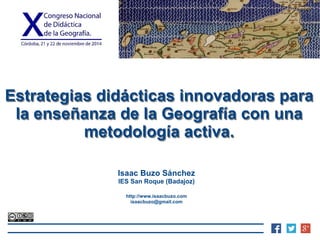 Estrategias didácticas innovadoras para 
la enseñanza de la Geografía con una 
metodología activa. 
Isaac Buzo Sánchez 
IES San Roque (Badajoz) 
http://www.isaacbuzo.com 
isaacbuzo@gmail.com 
 