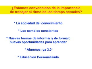 * La sociedad del conocimiento
* Los cambios constantes
* Nuevas formas de informar y de formar:
nuevas oportunidades para aprender
* Alumnos: ya 3.0
* Educación Personalizada
¿Estamos convencidos de la importancia
de trabajar al ritmo de los tiemps actuales?
 
