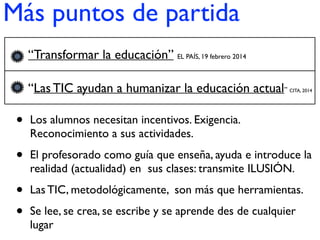 Más puntos de partida
• Los alumnos necesitan incentivos. Exigencia.
Reconocimiento a sus actividades.
• El profesorado como guía que enseña, ayuda e introduce la
realidad (actualidad) en sus clases: transmite ILUSIÓN.
• Las TIC, metodológicamente, son más que herramientas.
• Se lee, se crea, se escribe y se aprende des de cualquier
lugar
• “Transformar la educación” EL PAÍS, 19 febrero 2014
• “Las TIC ayudan a humanizar la educación actual” CITA, 2014
 