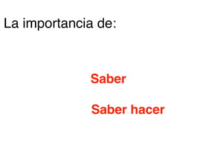 Saber
Saber hacer
La importancia de:
 