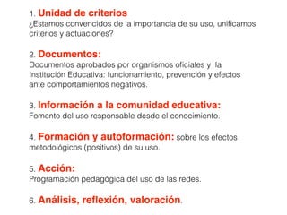 1. Unidad de criterios
¿Estamos convencidos de la importancia de su uso, uniﬁcamos
criterios y actuaciones?
2. Documentos:
Documentos aprobados por organismos oﬁciales y la
Institución Educativa: funcionamiento, prevención y efectos
ante comportamientos negativos.
3. Información a la comunidad educativa:
Fomento del uso responsable desde el conocimiento.
4. Formación y autoformación: sobre los efectos
metodológicos (positivos) de su uso.
5. Acción:
Programación pedagógica del uso de las redes.
6. Análisis, reﬂexión, valoración.
 