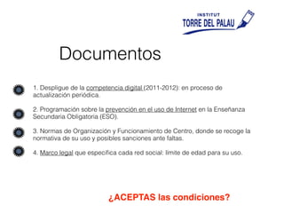 Documentos
1. Despligue de la competencia digital (2011-2012): en proceso de
actualización periódica.
2. Programación sobre la prevención en el uso de Internet en la Enseñanza
Secundaria Obligatoria (ESO).
3. Normas de Organización y Funcionamiento de Centro, donde se recoge la
normativa de su uso y posibles sanciones ante faltas.
4. Marco legal que especiﬁca cada red social: límite de edad para su uso.
¿ACEPTAS las condiciones?
 