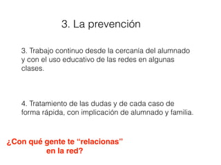 3. La prevención
3. Trabajo continuo desde la cercanía del alumnado
y con el uso educativo de las redes en algunas
clases.
4. Tratamiento de las dudas y de cada caso de
forma rápida, con implicación de alumnado y familia.
¿Con qué gente te “relacionas”
en la red?
 